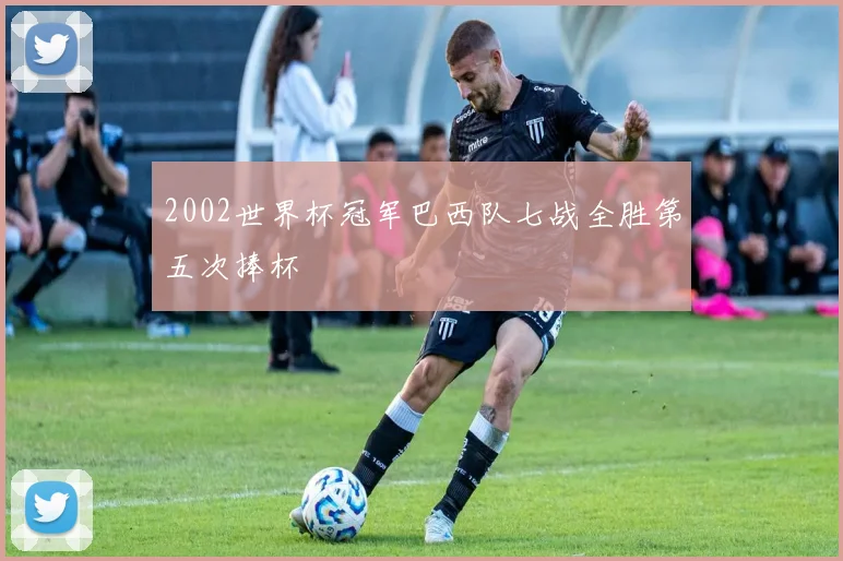 2002世界杯冠军巴西队七战全胜第五次捧杯