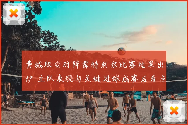 费城联合对阵蒙特利尔比赛结果出炉 主队表现与关键进球成赛后看点