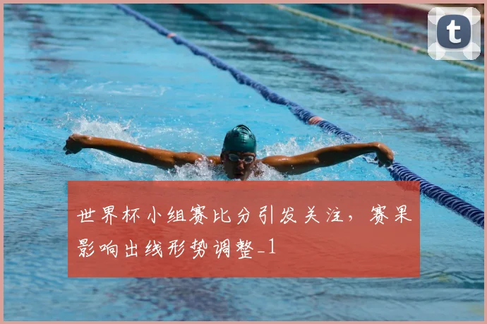 世界杯小组赛比分引发关注，赛果影响出线形势调整_1