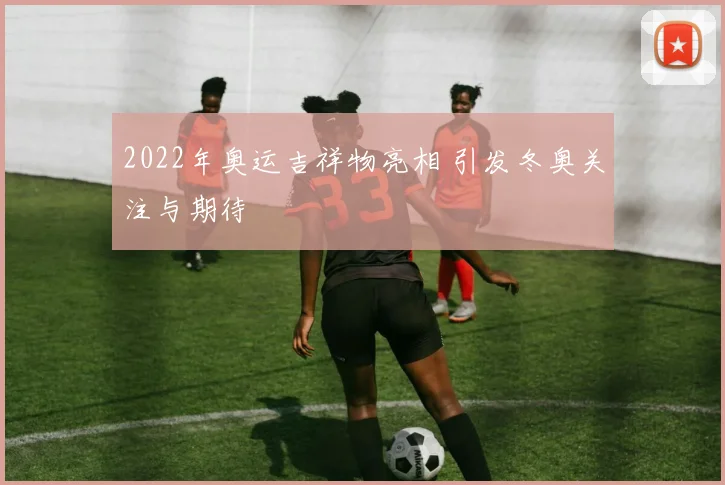 2022年奥运吉祥物亮相 引发冬奥关注与期待