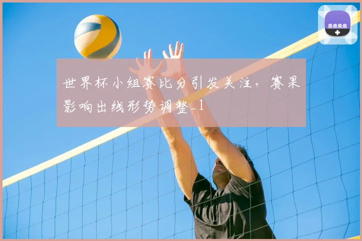 世界杯小组赛比分引发关注，赛果影响出线形势调整_1