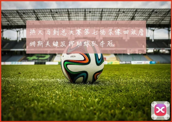 热火马刺总决赛第七场录像回放詹姆斯关键发挥助球队夺冠