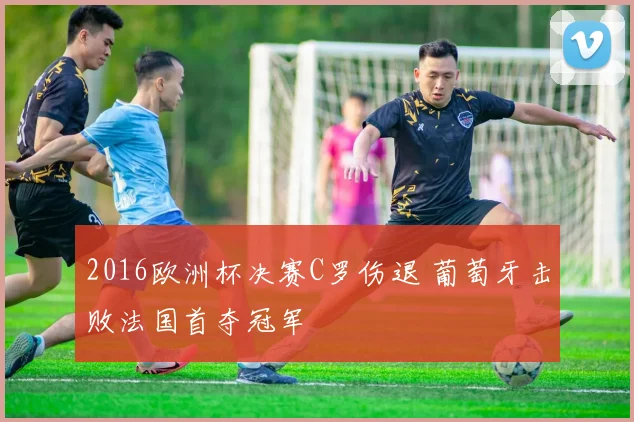 2016欧洲杯决赛C罗伤退 葡萄牙击败法国首夺冠军