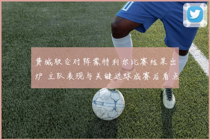 费城联合对阵蒙特利尔比赛结果出炉 主队表现与关键进球成赛后看点