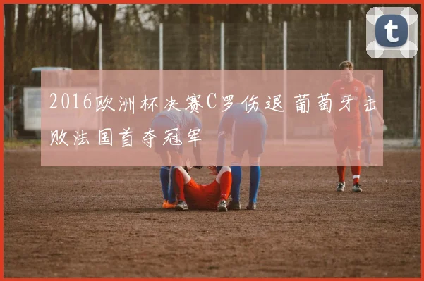 2016欧洲杯决赛C罗伤退 葡萄牙击败法国首夺冠军