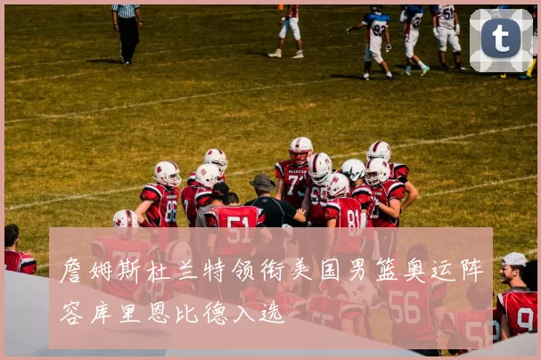 詹姆斯杜兰特领衔美国男篮奥运阵容库里恩比德入选