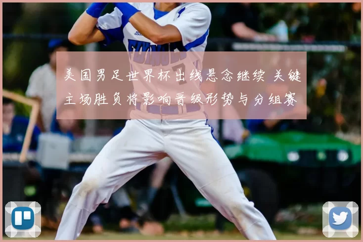 美国男足世界杯出线悬念继续 关键主场胜负将影响晋级形势与分组赛程