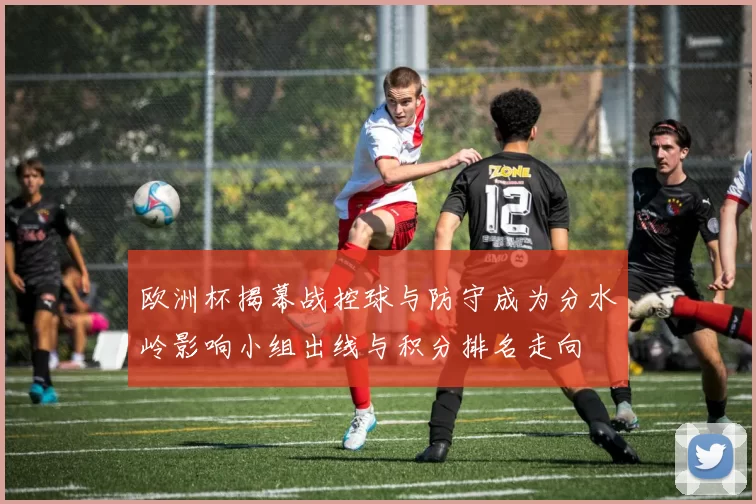 欧洲杯揭幕战控球与防守成为分水岭影响小组出线与积分排名走向