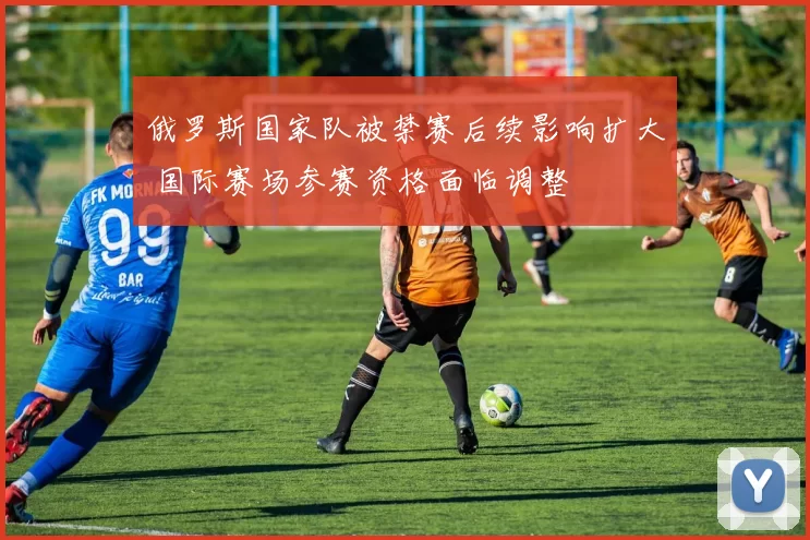 俄罗斯国家队被禁赛后续影响扩大 国际赛场参赛资格面临调整