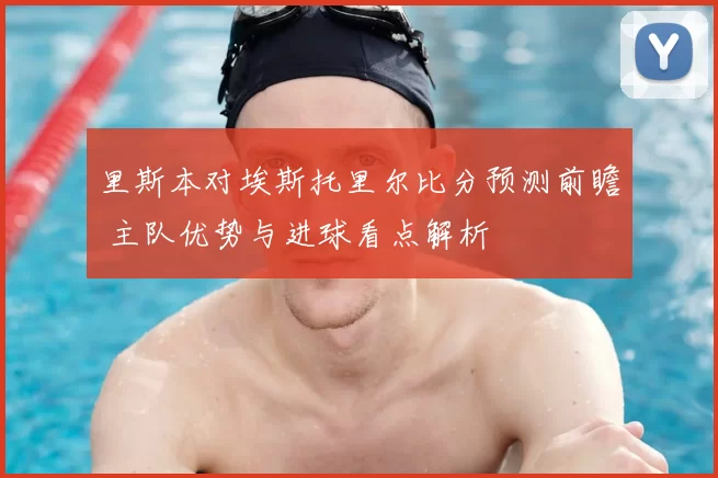 里斯本对埃斯托里尔比分预测前瞻 主队优势与进球看点解析