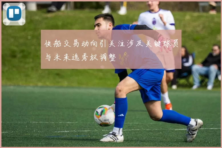 快船交易动向引关注涉及关键球员与未来选秀权调整