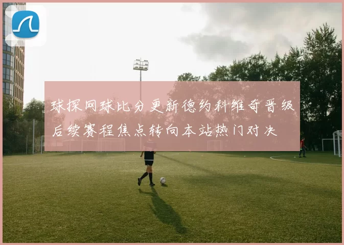 球探网球比分更新德约科维奇晋级后续赛程焦点转向本站热门对决