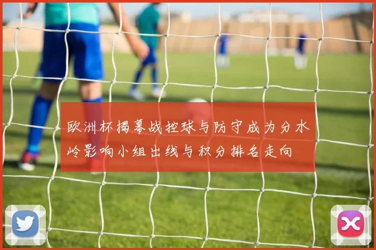 欧洲杯揭幕战控球与防守成为分水岭影响小组出线与积分排名走向