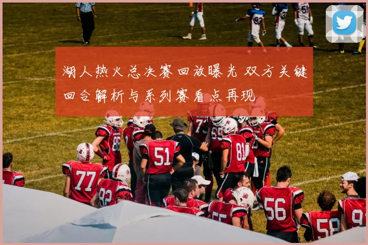 湖人热火总决赛回放曝光 双方关键回合解析与系列赛看点再现
