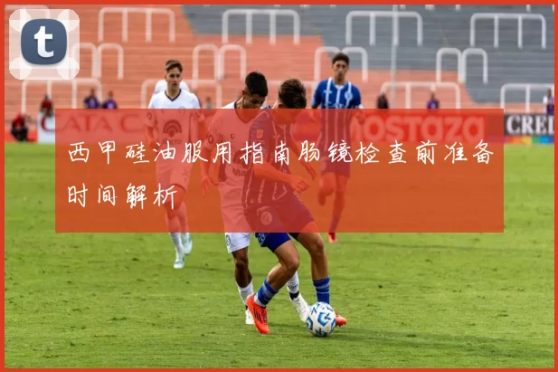 西甲硅油服用指南肠镜检查前准备时间解析