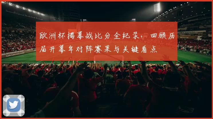 欧洲杯揭幕战比分全纪录，回顾历届开幕年对阵赛果与关键看点