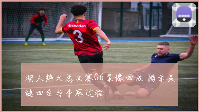 湖人热火总决赛G6录像回放 揭示关键回合与夺冠过程