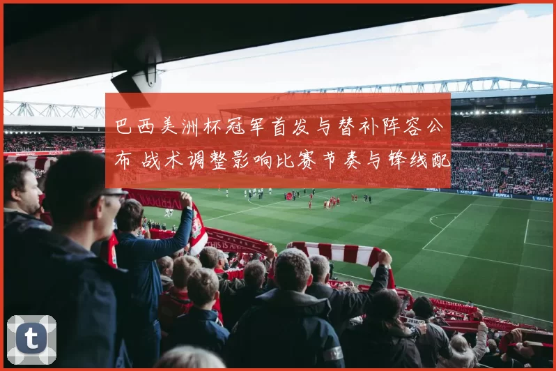 巴西美洲杯冠军首发与替补阵容公布 战术调整影响比赛节奏与锋线配置