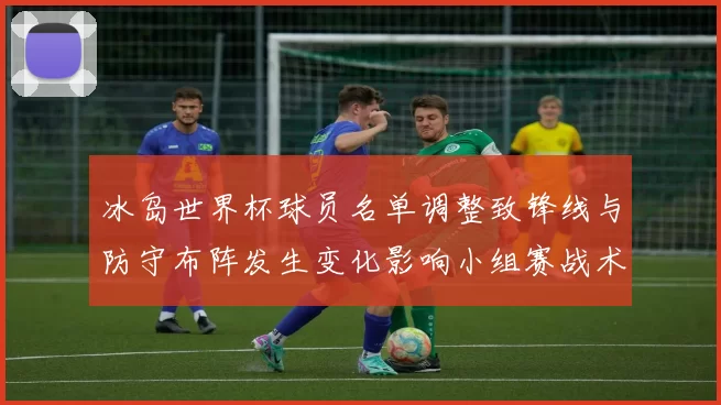 冰岛世界杯球员名单调整致锋线与防守布阵发生变化影响小组赛战术和出线