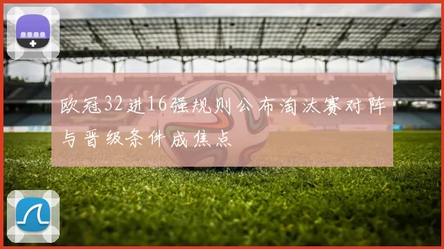 欧冠32进16强规则公布淘汰赛对阵与晋级条件成焦点