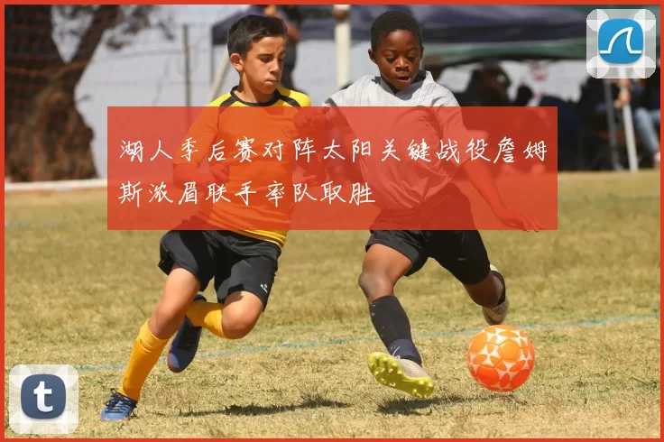 湖人季后赛对阵太阳关键战役詹姆斯浓眉联手率队取胜