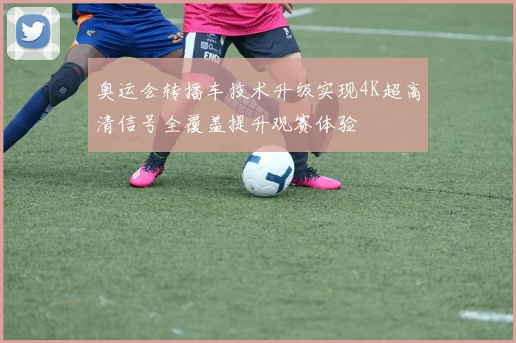 奥运会转播车技术升级实现4K超高清信号全覆盖提升观赛体验