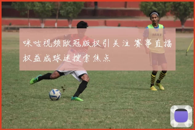 咪咕视频欧冠版权引关注 赛事直播权益成球迷搜索焦点