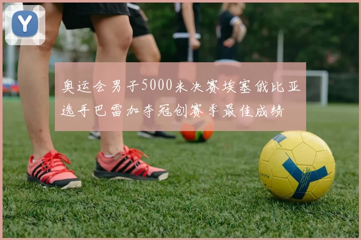 奥运会男子5000米决赛埃塞俄比亚选手巴雷加夺冠创赛季最佳成绩