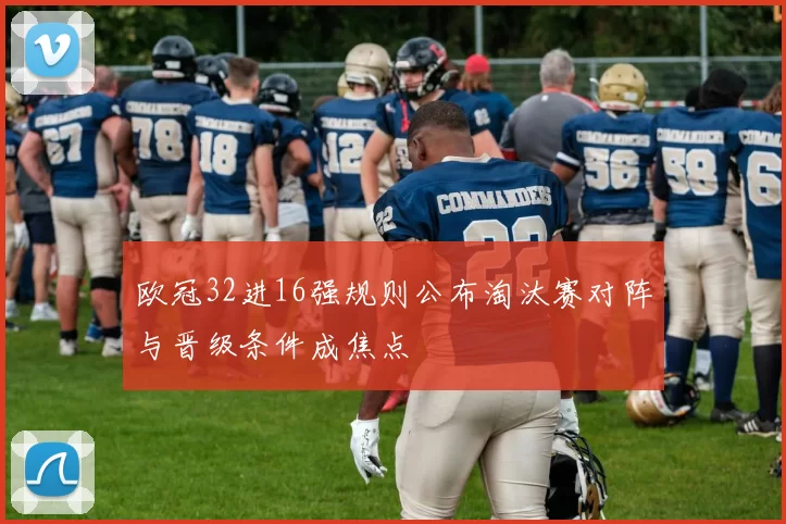 欧冠32进16强规则公布淘汰赛对阵与晋级条件成焦点