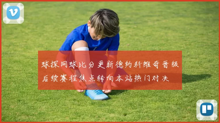 球探网球比分更新德约科维奇晋级后续赛程焦点转向本站热门对决