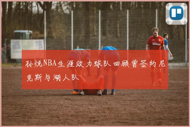 孙悦NBA生涯效力球队回顾曾签约尼克斯与湖人队