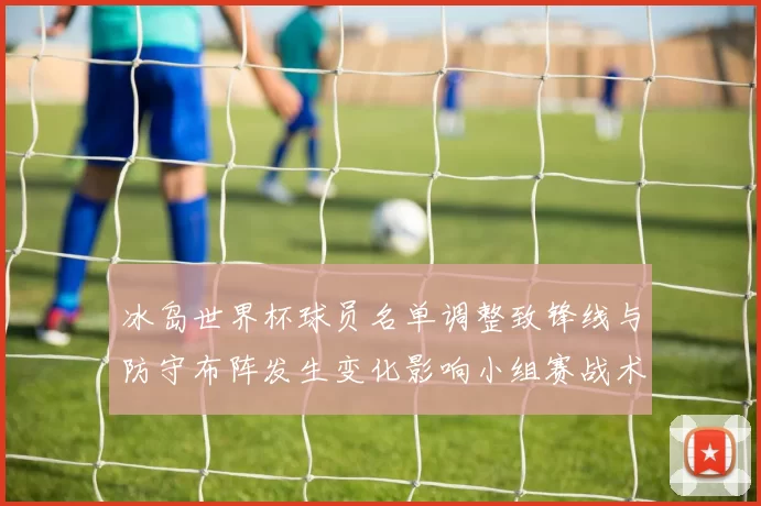 冰岛世界杯球员名单调整致锋线与防守布阵发生变化影响小组赛战术和出线