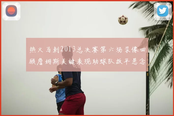 热火马刺2013总决赛第六场录像回顾詹姆斯关键表现助球队扳平悬念