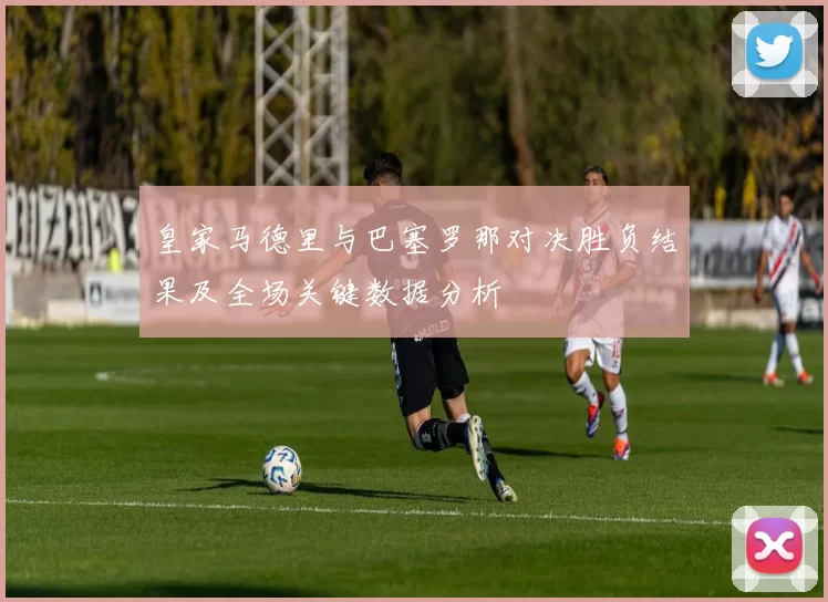 皇家马德里与巴塞罗那对决胜负结果及全场关键数据分析