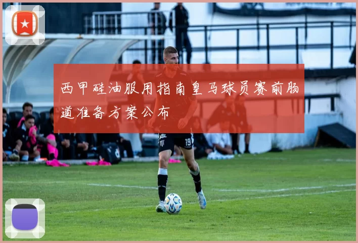 西甲硅油服用指南皇马球员赛前肠道准备方案公布