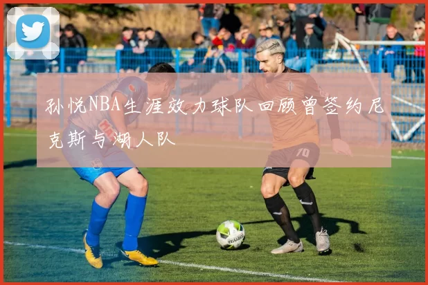 孙悦NBA生涯效力球队回顾曾签约尼克斯与湖人队