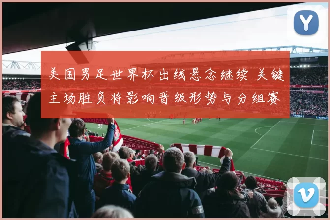 美国男足世界杯出线悬念继续 关键主场胜负将影响晋级形势与分组赛程